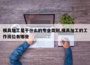 模具加工是干什么的专业类别,模具加工的工作岗位有哪些