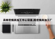 高精密模具加工中心设备,精密模具加工厂