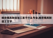 精密模具制造加工属于什么专业,精密模具制造工艺学