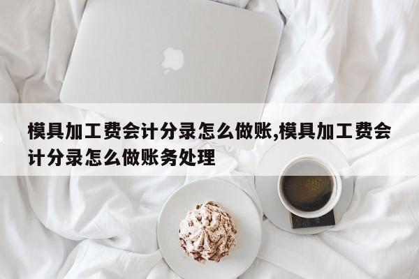 模具加工费会计分录怎么做账,模具加工费会计分录怎么做账务处理