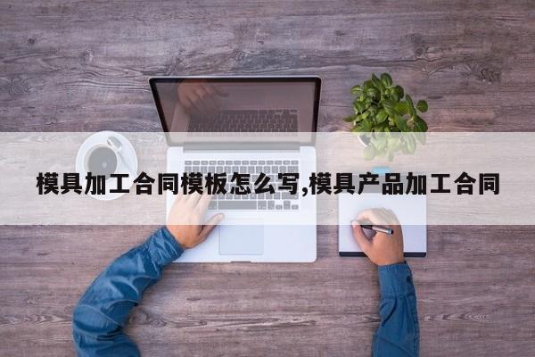 模具加工合同模板怎么写,模具产品加工合同
