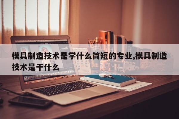 模具制造技术是学什么简短的专业,模具制造技术是干什么