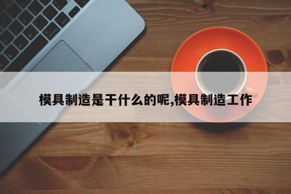 模具制造是干什么的呢,模具制造工作