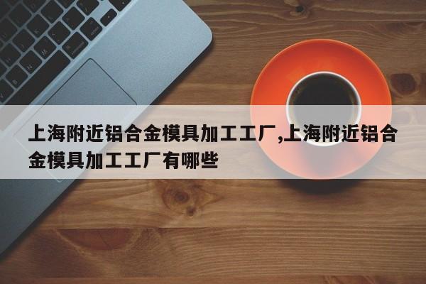 上海附近铝合金模具加工工厂,上海附近铝合金模具加工工厂有哪些