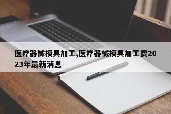 医疗器械模具加工,医疗器械模具加工费2023年最新消息