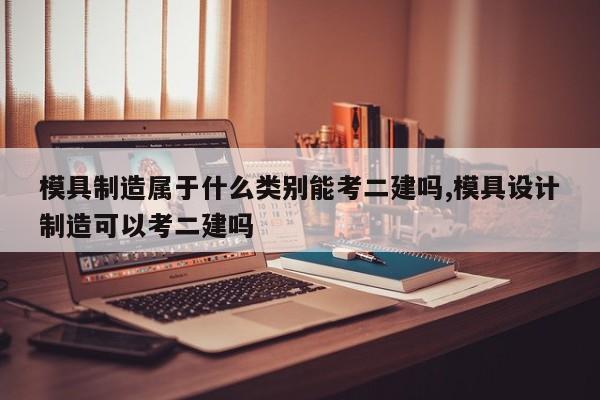 模具制造属于什么类别能考二建吗,模具设计制造可以考二建吗