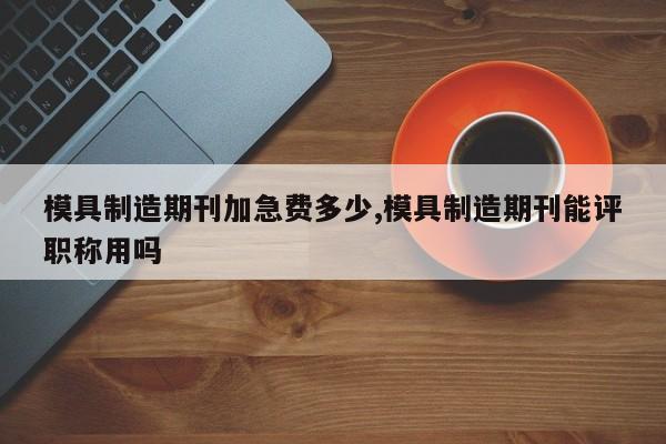 模具制造期刊加急费多少,模具制造期刊能评职称用吗