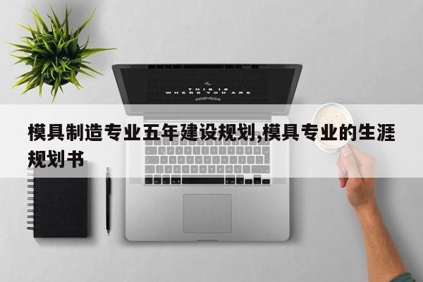 模具制造专业五年建设规划,模具专业的生涯规划书