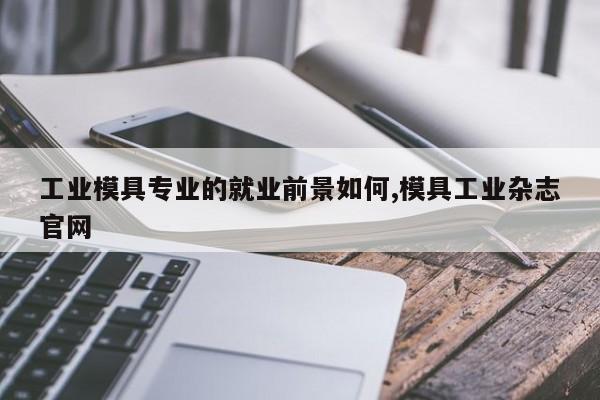 工业模具专业的就业前景如何,模具工业杂志官网