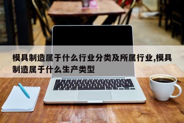 模具制造属于什么行业分类及所属行业,模具制造属于什么生产类型