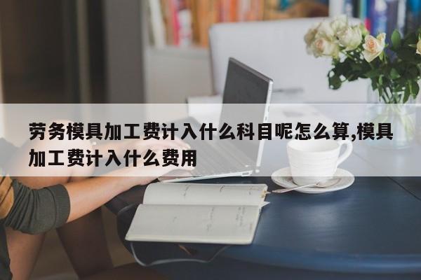 劳务模具加工费计入什么科目呢怎么算,模具加工费计入什么费用