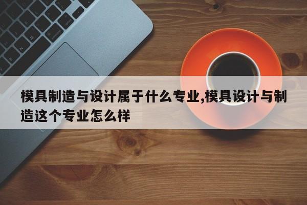 模具制造与设计属于什么专业,模具设计与制造这个专业怎么样