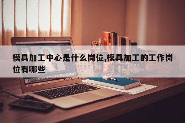 模具加工中心是什么岗位,模具加工的工作岗位有哪些
