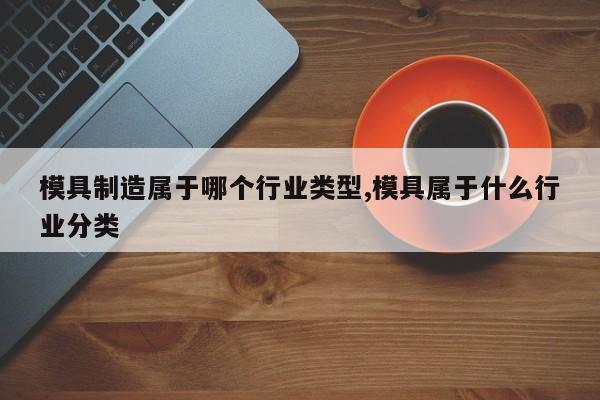 模具制造属于哪个行业类型,模具属于什么行业分类