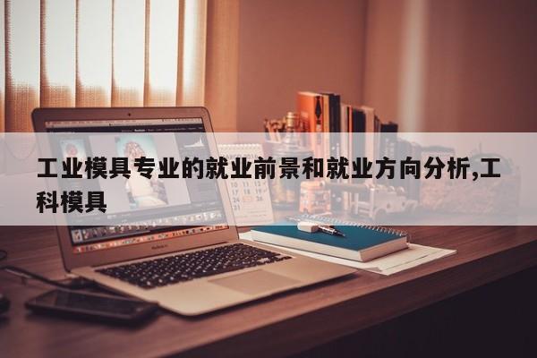 工业模具专业的就业前景和就业方向分析,工科模具