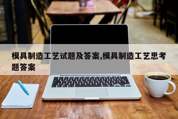 模具制造工艺试题及答案,模具制造工艺思考题答案