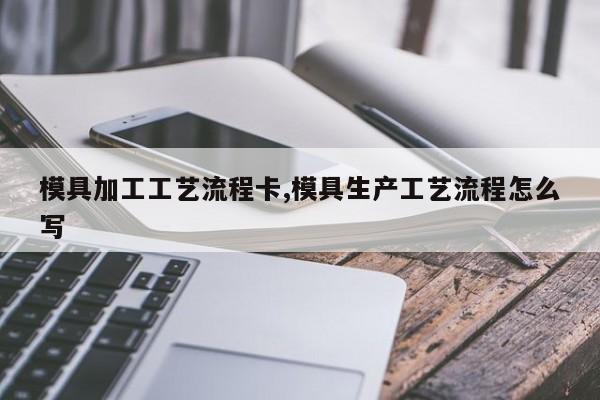 模具加工工艺流程卡,模具生产工艺流程怎么写