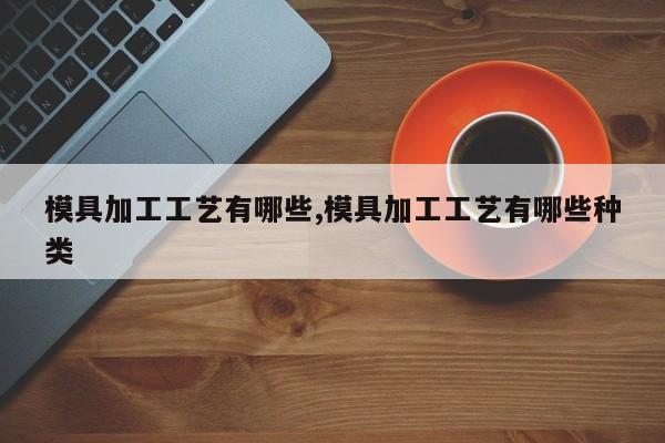 模具加工工艺有哪些,模具加工工艺有哪些种类
