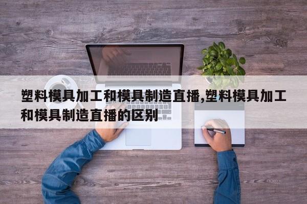 塑料模具加工和模具制造直播,塑料模具加工和模具制造直播的区别