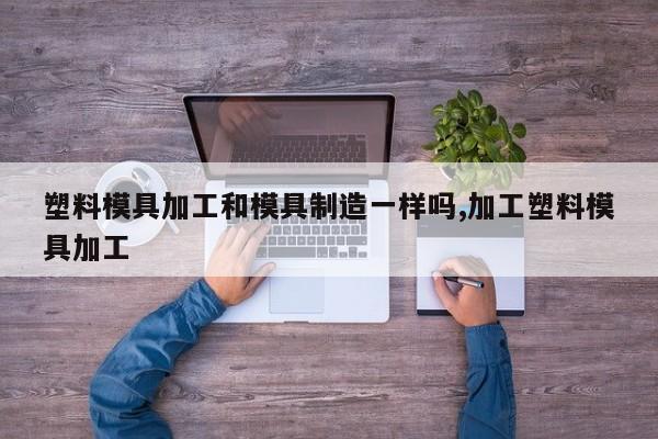 塑料模具加工和模具制造一样吗,加工塑料模具加工