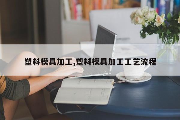 塑料模具加工,塑料模具加工工艺流程