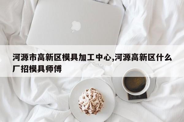 河源市高新区模具加工中心,河源高新区什么厂招模具师傅