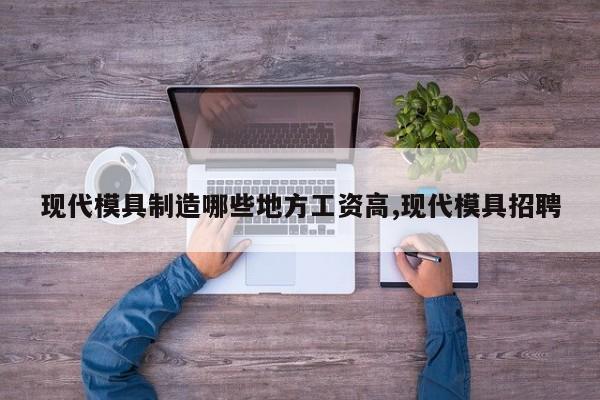 现代模具制造哪些地方工资高,现代模具招聘