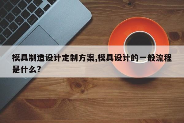 模具制造设计定制方案,模具设计的一般流程是什么?