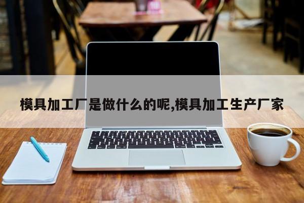 模具加工厂是做什么的呢,模具加工生产厂家