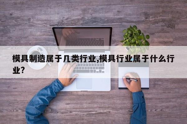 模具制造属于几类行业,模具行业属于什么行业?