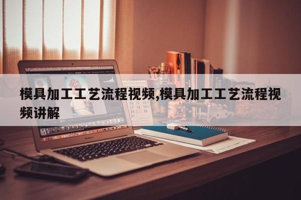 模具加工工艺流程视频,模具加工工艺流程视频讲解