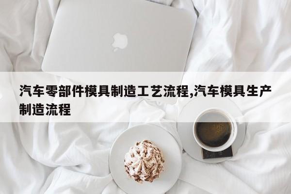 汽车零部件模具制造工艺流程,汽车模具生产制造流程