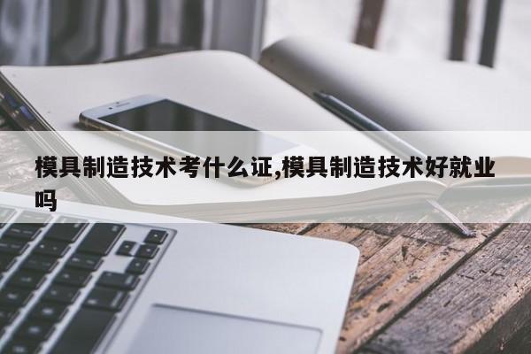 模具制造技术考什么证,模具制造技术好就业吗