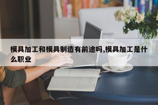 模具加工和模具制造有前途吗,模具加工是什么职业