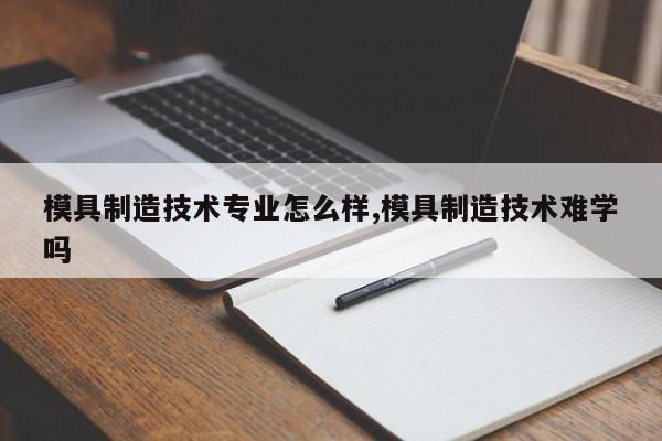 模具制造技术专业怎么样,模具制造技术难学吗