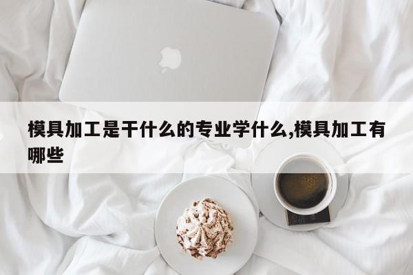 模具加工是干什么的专业学什么,模具加工有哪些