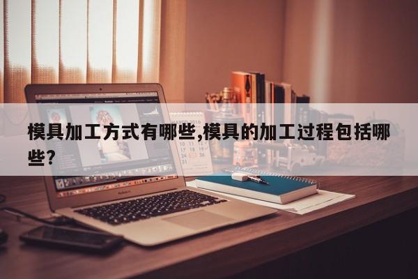 模具加工方式有哪些,模具的加工过程包括哪些?