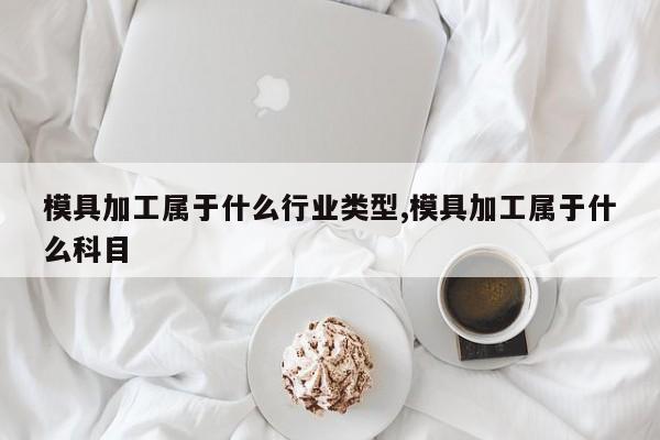 模具加工属于什么行业类型,模具加工属于什么科目