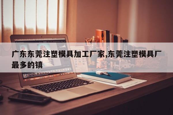 广东东莞注塑模具加工厂家,东莞注塑模具厂最多的镇