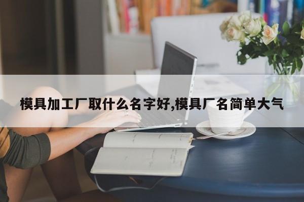 模具加工厂取什么名字好,模具厂名简单大气