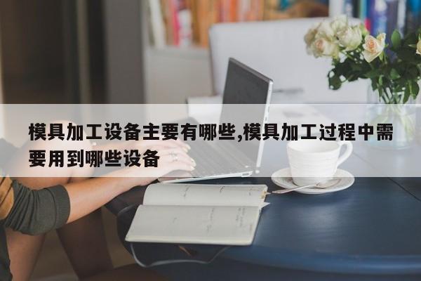 模具加工设备主要有哪些,模具加工过程中需要用到哪些设备