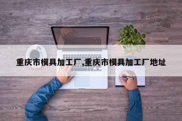 重庆市模具加工厂,重庆市模具加工厂地址