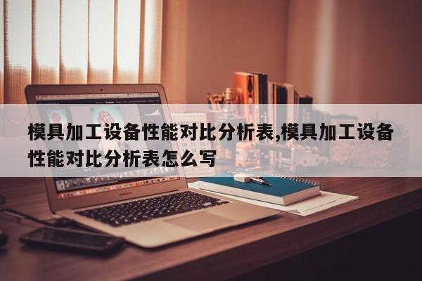 模具加工设备性能对比分析表,模具加工设备性能对比分析表怎么写