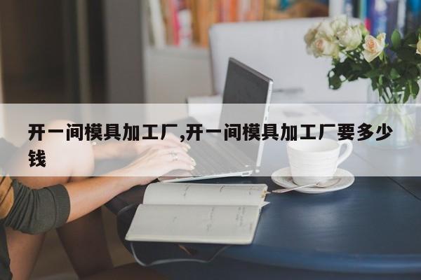 开一间模具加工厂,开一间模具加工厂要多少钱