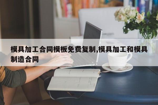 模具加工合同模板免费复制,模具加工和模具制造合同