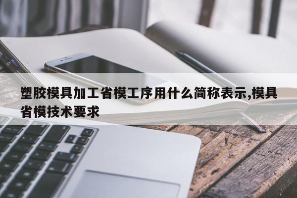塑胶模具加工省模工序用什么简称表示,模具省模技术要求