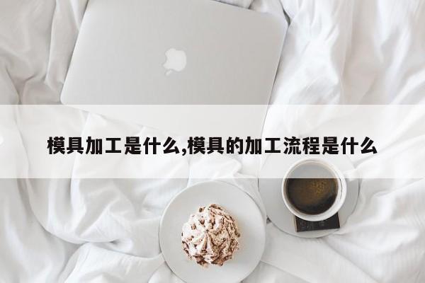 模具加工是什么,模具的加工流程是什么