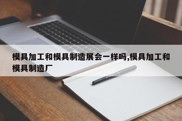 模具加工和模具制造展会一样吗,模具加工和模具制造厂