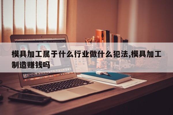 模具加工属于什么行业做什么犯法,模具加工制造赚钱吗