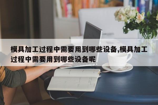 模具加工过程中需要用到哪些设备,模具加工过程中需要用到哪些设备呢